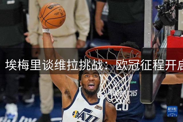 埃梅里谈维拉挑战：欧冠征程开启新考验